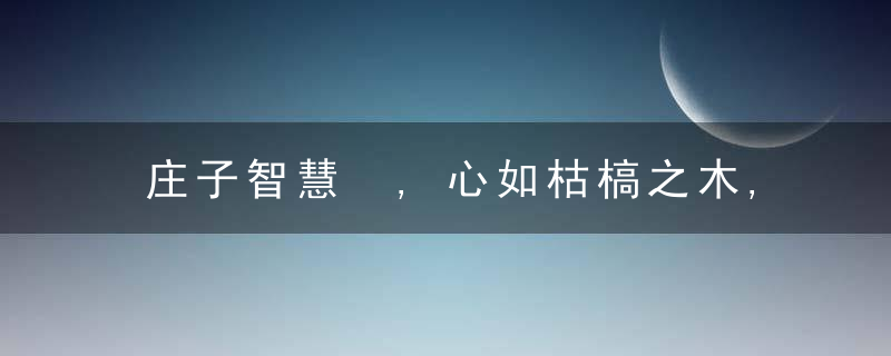 庄子智慧 ,心如枯槁之木,含藏光彩;身如不系之舟,逍遥自在!